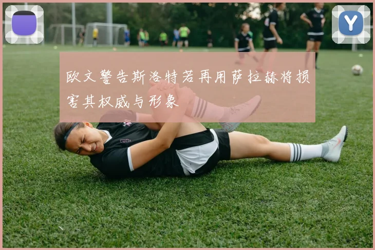 欧文警告斯洛特若再用萨拉赫将损害其权威与形象