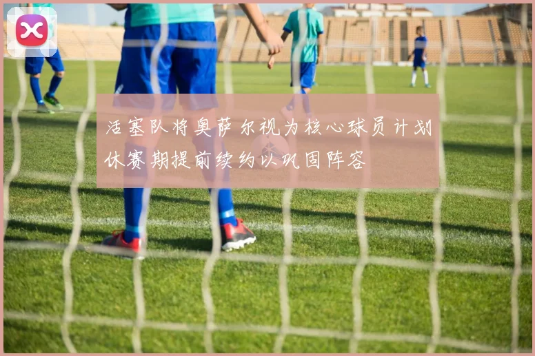 活塞队将奥萨尔视为核心球员计划休赛期提前续约以巩固阵容