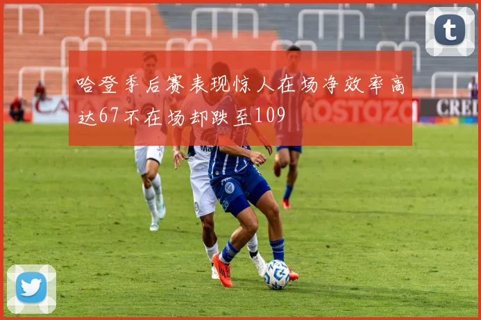 哈登季后赛表现惊人在场净效率高达67不在场却跌至109