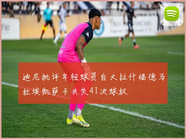 迪尼批评年轻球员自大拉什福德马杜埃凯萨卡共失41次球权