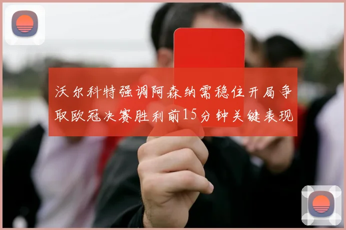沃尔科特强调阿森纳需稳住开局争取欧冠决赛胜利前15分钟关键表现