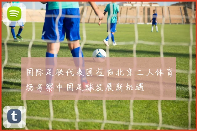 国际足联代表团莅临北京工人体育场考察中国足球发展新机遇