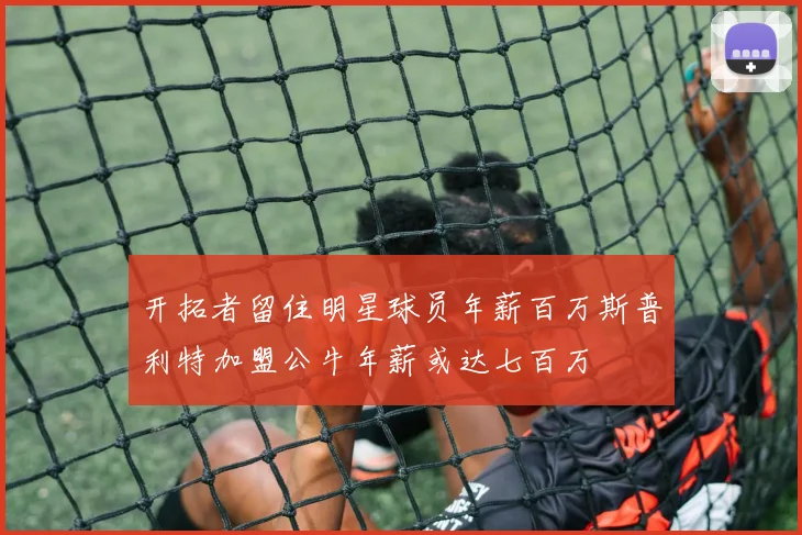 开拓者留住明星球员年薪百万斯普利特加盟公牛年薪或达七百万