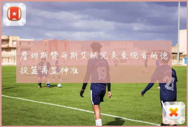 詹姆斯赞海斯艾顿完美表现肯纳德投篮再显神准