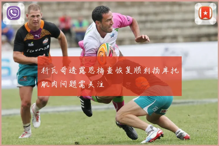 科瓦奇透露恩梅查恢复顺利扬库托肌肉问题需关注