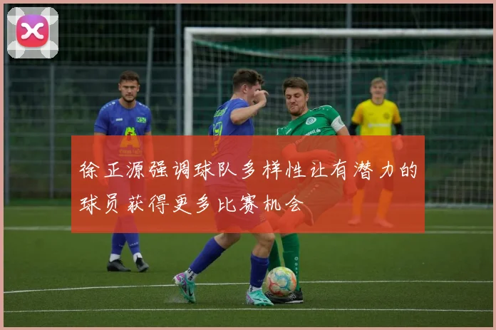徐正源强调球队多样性让有潜力的球员获得更多比赛机会