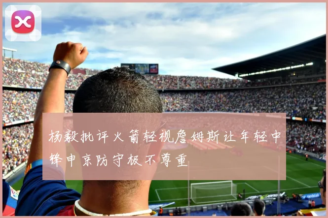 杨毅批评火箭轻视詹姆斯让年轻中锋申京防守极不尊重